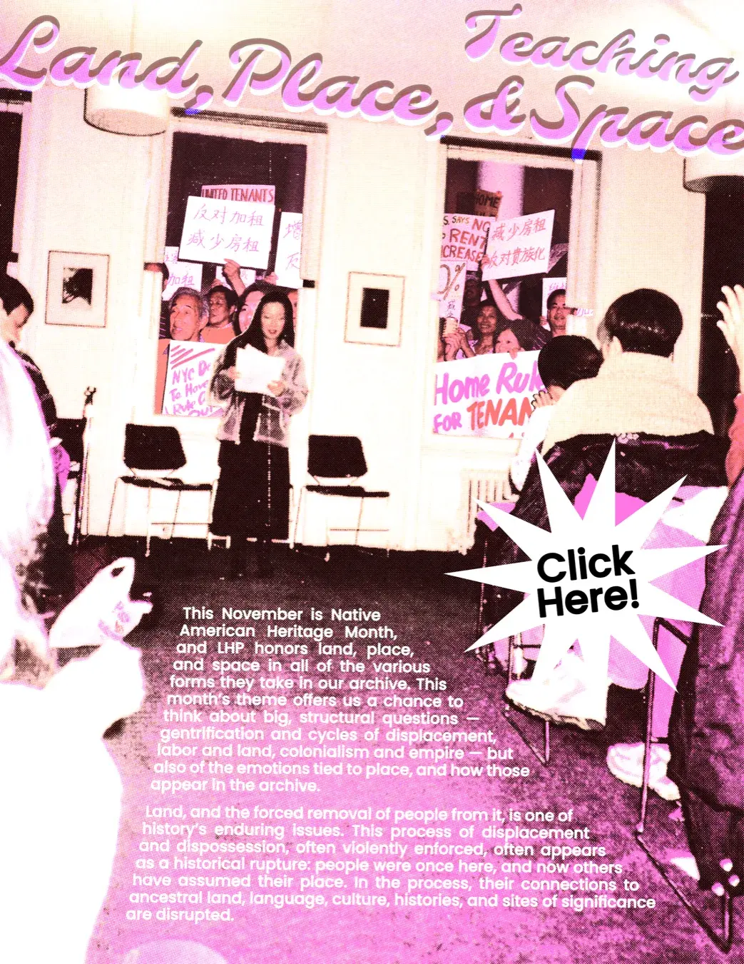 Teaching Land, Place, & Space. Click Here! This November is Native American Heritage Month, and LHP honors land, place, and space in all of the various forms they take in our archive. This month’s theme offers us a chance to think about big, structural questions — gentrification and cycles of displacement, labor and land, colonialism and empire — but also of the emotions tied to place, and how those appear in the archive.
